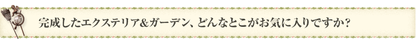 完成したエクステリア＆ガーデン、どんなとこがお気に入りですか？