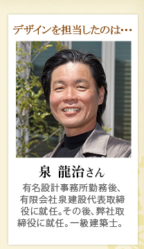 デザインを担当したのは･･･ 泉 龍治さん 有名設計事務所勤務後、有限会社泉建設代表取締役に就任。その後、取締役に就任。一級建築士。