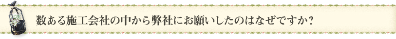 数ある施工会社の中から弊社にお願いしたのはなぜですか？